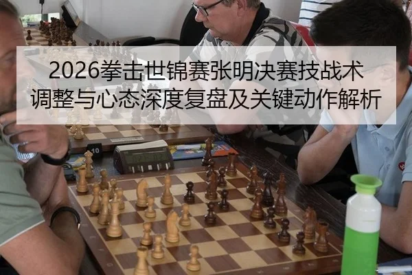 2026拳击世锦赛张明决赛技战术调整与心态深度复盘及关键动作解析